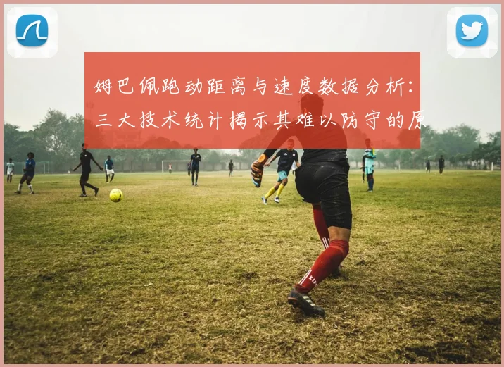 姆巴佩跑动距离与速度数据分析:三大技术统计揭示其难以防守的原因
