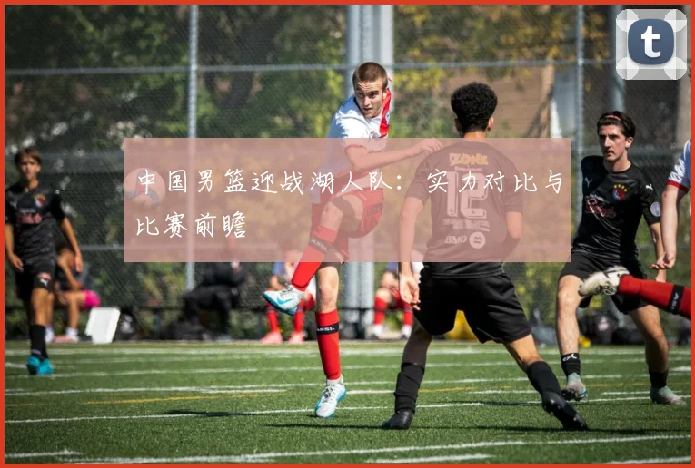 中国男篮迎战湖人队：实力对比与比赛前瞻