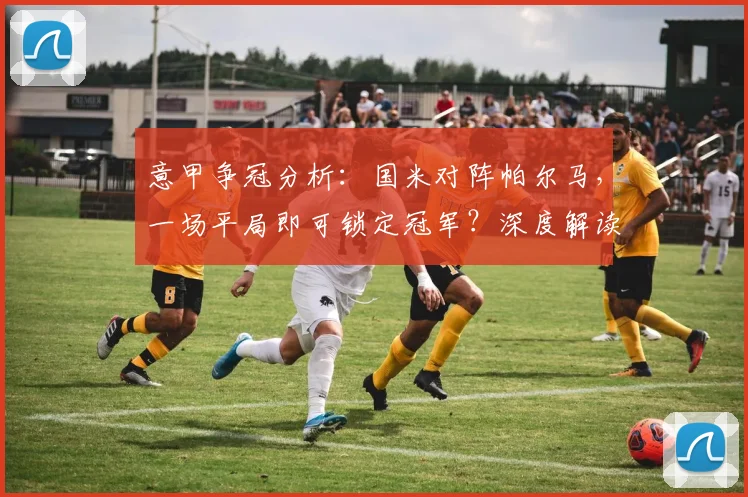 意甲争冠分析：国米对阵帕尔马，一场平局即可锁定冠军？深度解读那不勒斯赛果影响