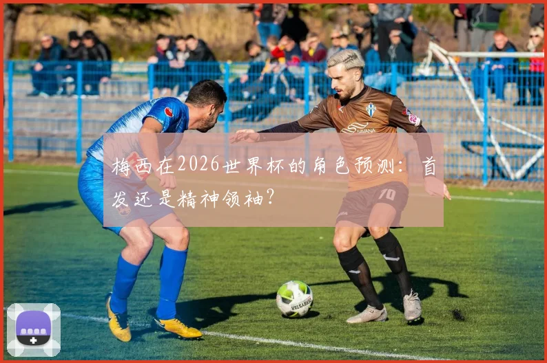 梅西在2026世界杯的角色预测:首发还是精神领袖?