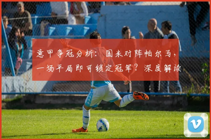 意甲争冠分析:国米对阵帕尔马,一场平局即可锁定冠军?深度解读那不勒斯赛果影响