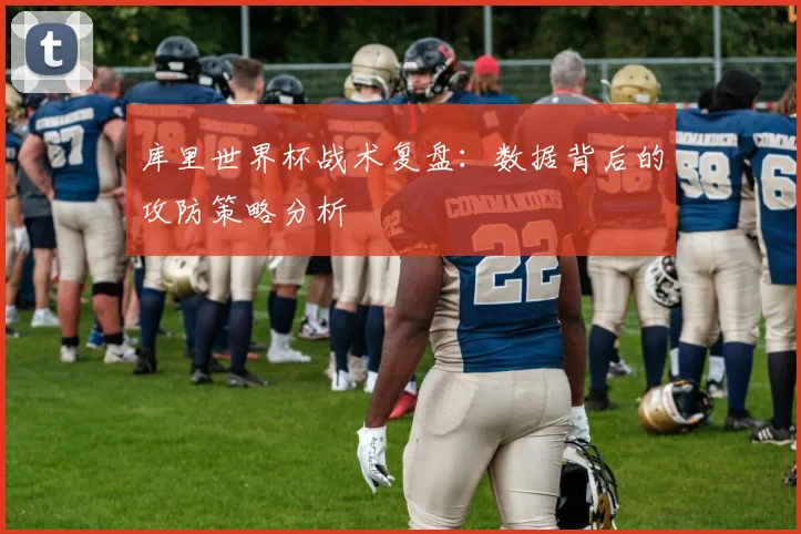 库里世界杯战术复盘：数据背后的攻防策略分析