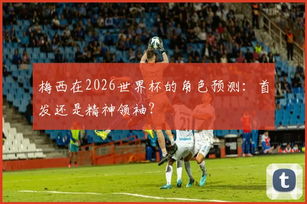 梅西在2026世界杯的角色预测：首发还是精神领袖？