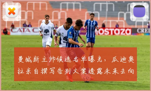 曼城新主帅候选名单曝光,瓜迪奥拉亲自撰写告别文案透露未来去向